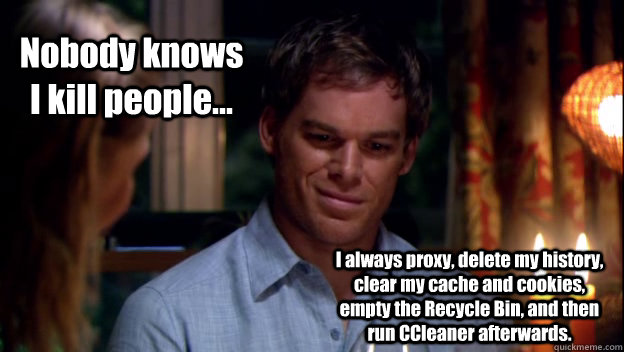 Nobody knows I kill people... I always proxy, delete my history, clear my cache and cookies, empty the Recycle Bin, and then run CCleaner afterwards.  Dexter