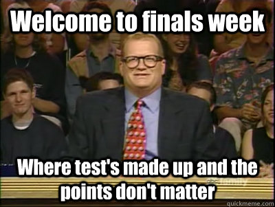 Welcome to finals week Where test's made up and the points don't matter  Its time to play drew carey