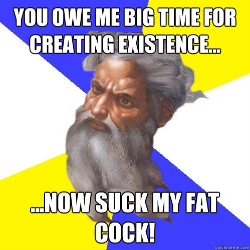 you owe me big time for creating existence...  ...now suck my fat cock!  Advice God
