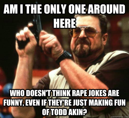 Am i the only one around here Who doesn't think rape jokes are funny, even if they're just making fun of Todd Akin? - Am i the only one around here Who doesn't think rape jokes are funny, even if they're just making fun of Todd Akin?  Am I The Only One Around Here