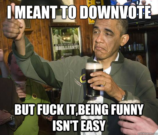 I meant to downvote but fuck it,being funny isn't easy  Upvoting Obama