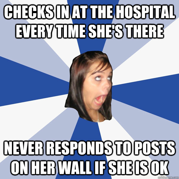 Checks in at the hospital every time she's there Never responds to posts on her wall if she is ok  Annoying Facebook Girl