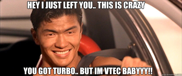 YOU GOT TURBO.. BUT IM VTEC BABYYY!! HEY I JUST LEFT YOU.. THIS IS CRAZY  