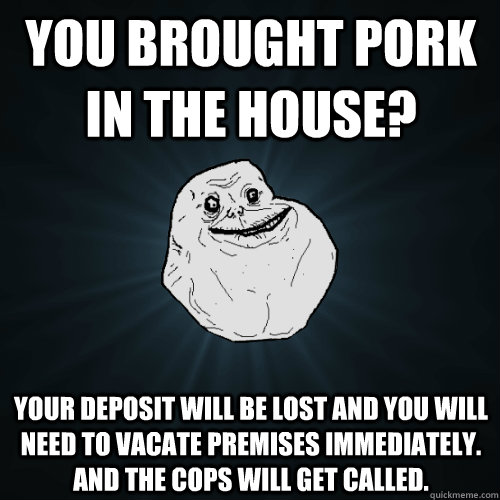 you brought pork in the house? Your deposit will be lost and you will need to vacate premises immediately. And the cops will get called.  Forever Alone