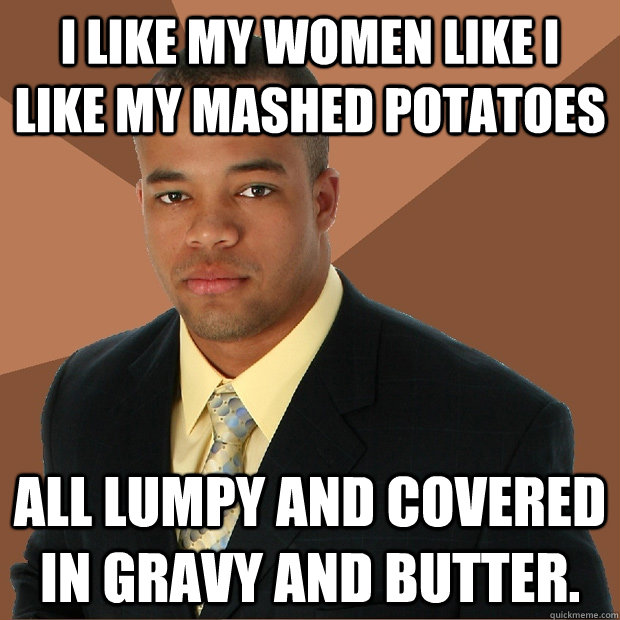 I like my women like I like my mashed potatoes all lumpy and covered in gravy and butter.  Successful Black Man