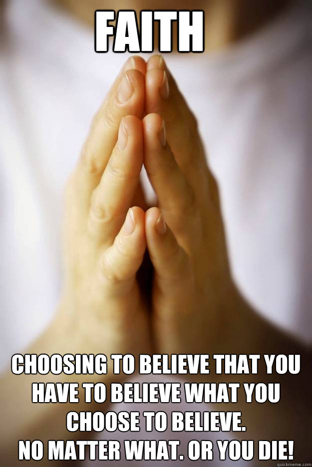 faith Choosing to believe that you have to believe what you choose to believe. 
no matter what. Or you die! - faith Choosing to believe that you have to believe what you choose to believe. 
no matter what. Or you die!  Faith