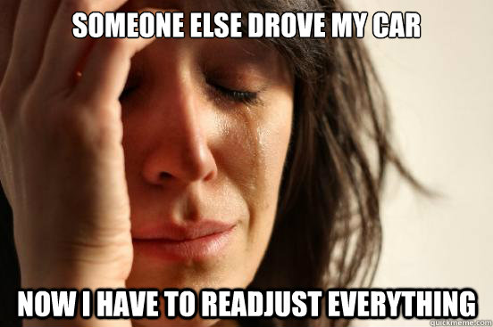 someone else drove my car Now i have to readjust everything  First World Problems