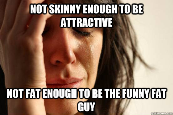 Not skinny enough to be attractive Not fat enough to be the funny fat guy  First World Problems