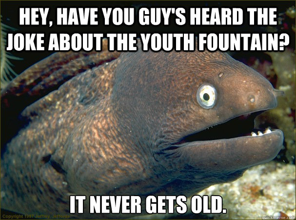 Hey, have you guy's heard the joke about the youth fountain? It never gets old.  Bad Joke Eel