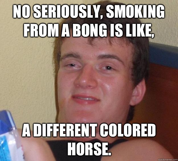 No seriously, smoking from a bong is like, A different colored horse.  10 Guy