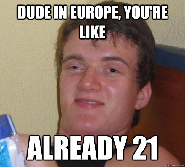 dude in europe, you're like already 21  10 Guy