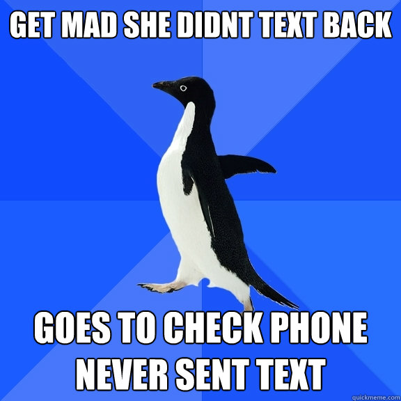 Get mad she didnt text back Goes to check phone
Never sent text  Socially Awkward Penguin