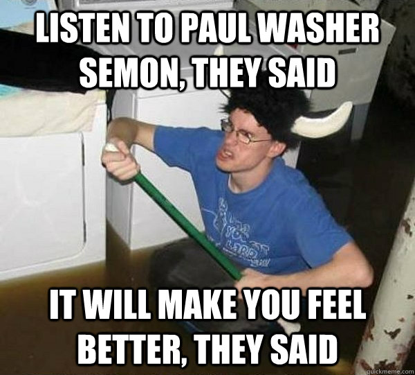 Listen to Paul Washer semon, they said It will make you feel better, they said  They said