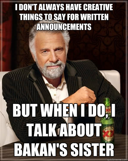 I don't always have creative things to say for written announcements but when I do, I talk about Bakan's sister  The Most Interesting Man In The World