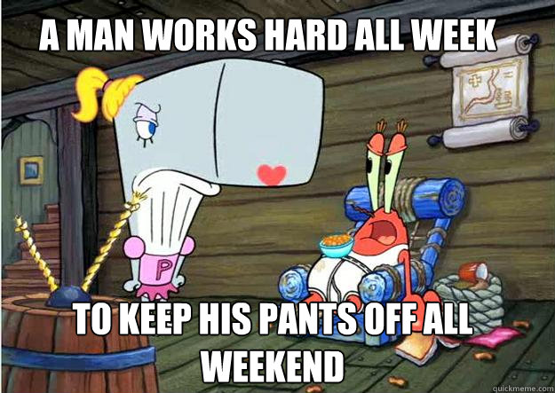 A man works hard all week To keep his pants off all weekend  