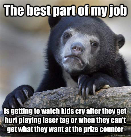 The best part of my job is getting to watch kids cry after they get hurt playing laser tag or when they can't get what they want at the prize counter - The best part of my job is getting to watch kids cry after they get hurt playing laser tag or when they can't get what they want at the prize counter  Confession Bear