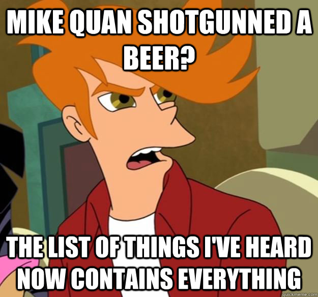 Mike quan shotgunned a beer? The list of things I've heard now contains everything  