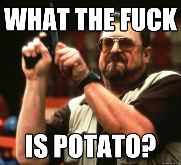 What the fuck is potato?  Angry Walter