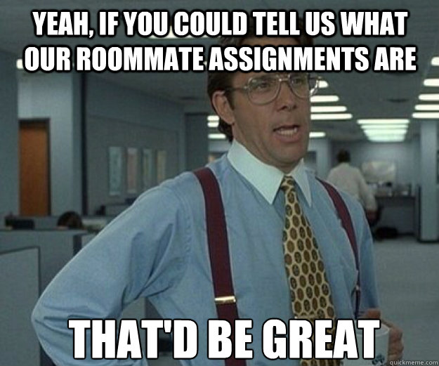 Yeah, if you could tell us what our roommate assignments are THAT'D BE GREAT  that would be great