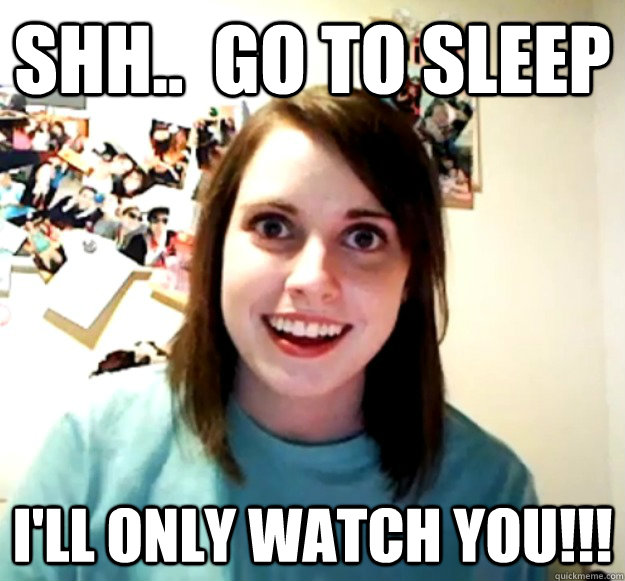 shh..  go to sleep i'll only watch you!!!  Overly Attached Girlfriend