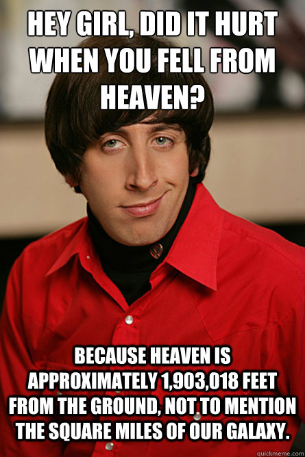 Hey girl, did it hurt when you fell from Heaven? Because Heaven is approximately 1,903,018 feet from the ground, not to mention the square miles of our galaxy.   - Hey girl, did it hurt when you fell from Heaven? Because Heaven is approximately 1,903,018 feet from the ground, not to mention the square miles of our galaxy.    Pickup Line Scientist