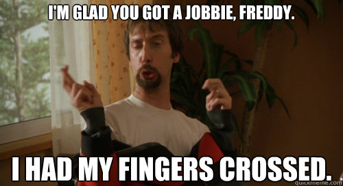 I'm glad you got a jobbie, Freddy.

 I had my fingers crossed.  Fingers Cross