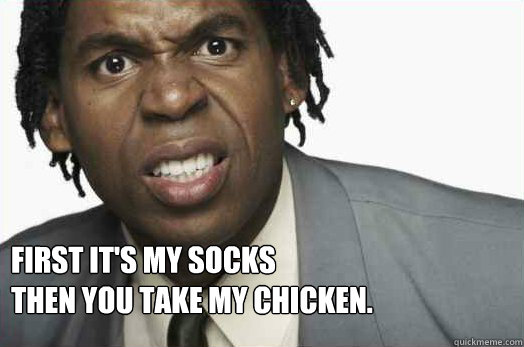First it's my socks
then you take my chicken.
   