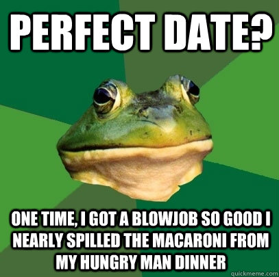 Perfect date? One time, I got a blowjob so good I nearly spilled the macaroni from my hungry man dinner  Foul Bachelor Frog