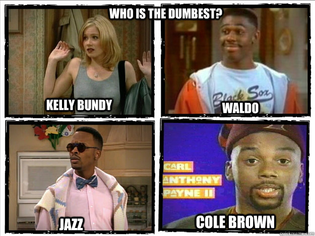 who is the dumbest? Kelly Bundy Waldo Jazz Cole Brown - who is the dumbest? Kelly Bundy Waldo Jazz Cole Brown  Misc