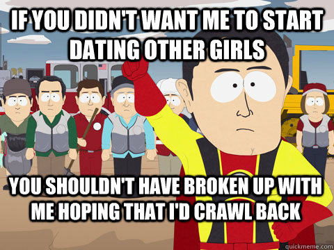 If you didn't want me to start dating other girls you shouldn't have broken up with me hoping that i'd crawl back    Captain Hindsight