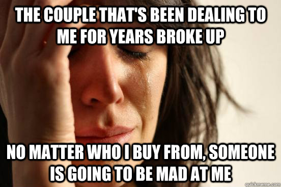The couple that's been dealing to me for years broke up No matter who I buy from, someone is going to be mad at me  First World Problems