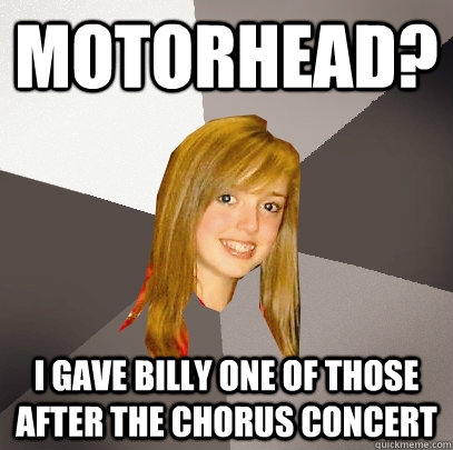 Motorhead? I gave billy one of those after the chorus concert   Musically Oblivious 8th Grader