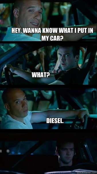 Hey, wanna know what I put in my car? What? Diesel.  Fast and Furious