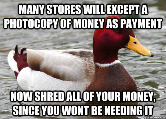 Many stores will except a photocopy of money as payment Now shred all of your money, since you wont be needing it  Malicious Advice Mallard