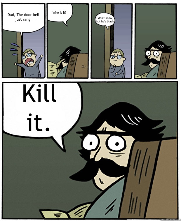 Dad, The door bell just rang! Who is it? I don't know, but he's black Kill it.  Stare Dad