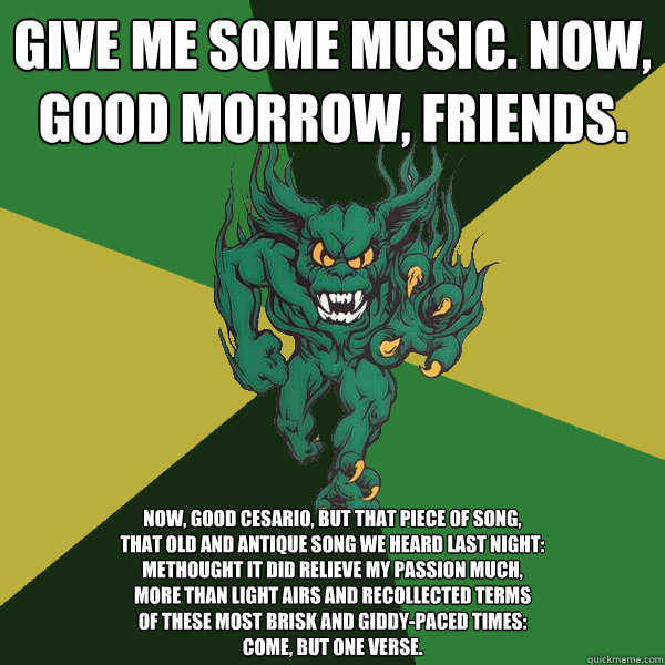 Give me some music. Now, good morrow, friends. Now, good Cesario, but that piece of song,
That old and antique song we heard last night:
Methought it did relieve my passion much,
More than light airs and recollected terms
Of these most brisk and giddy-pac  Green Terror