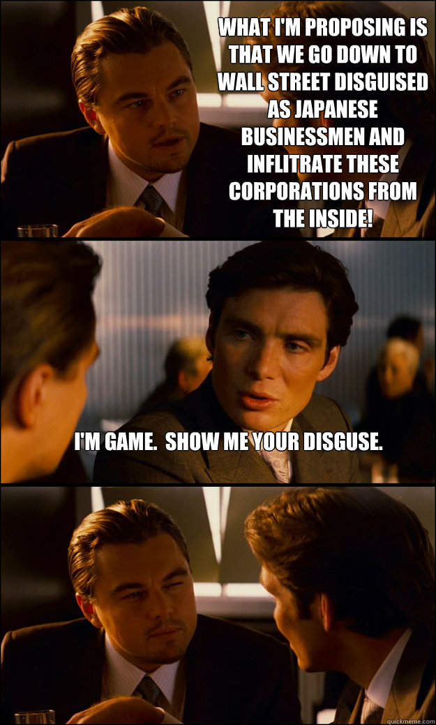 What I'm proposing is that we go down to wall street disguised as Japanese businessmen and inflitrate these corporations from the inside! I'm game.  Show me your disguse.   Inception