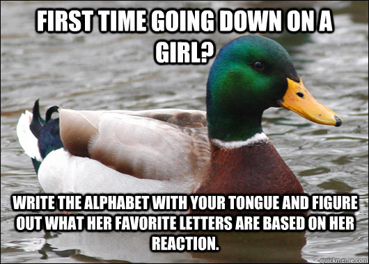 First time going down on a girl? Write the alphabet with your tongue and figure out what her favorite letters are based on her reaction. - First time going down on a girl? Write the alphabet with your tongue and figure out what her favorite letters are based on her reaction.  Actual Advice Mallard