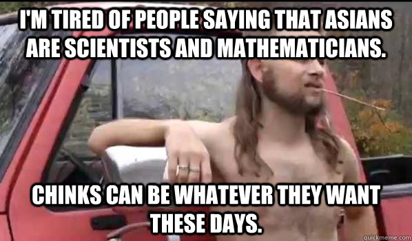 i'm tired of people saying that asians are scientists and mathematicians.  chinks can be whatever they want these days.  Almost Politically Correct Redneck