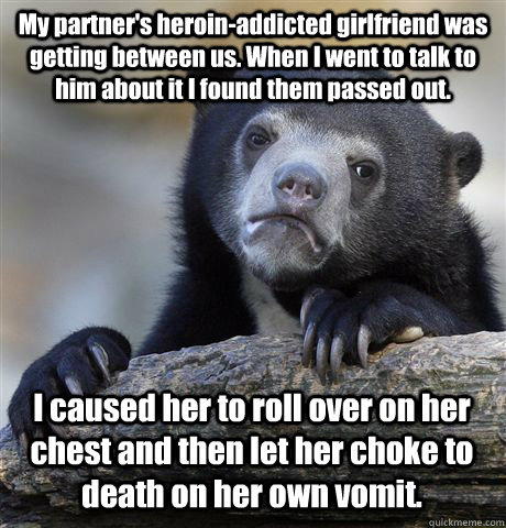 My partner's heroin-addicted girlfriend was getting between us. When I went to talk to him about it I found them passed out. I caused her to roll over on her chest and then let her choke to death on her own vomit.  Confession Bear