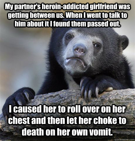 My partner's heroin-addicted girlfriend was getting between us. When I went to talk to him about it I found them passed out. I caused her to roll over on her chest and then let her choke to death on her own vomit. - My partner's heroin-addicted girlfriend was getting between us. When I went to talk to him about it I found them passed out. I caused her to roll over on her chest and then let her choke to death on her own vomit.  Confession Bear