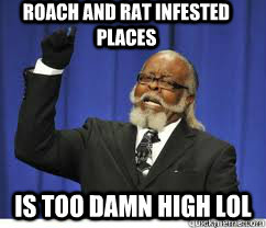 Roach and Rat infested  places is too damn high lol  to damn high