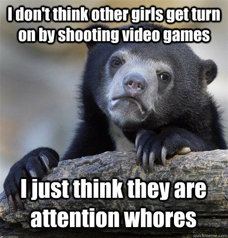 I don't think other girls get turn on by shooting video games I just think they are attention whores   Confession Bear