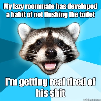My lazy roommate has developed a habit of not flushing the toilet I'm getting real tired of his shit  Lame Pun Coon