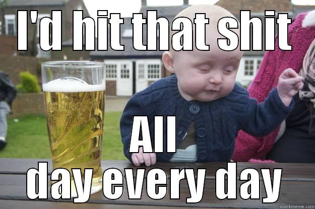 I'D HIT THAT SHIT ALL DAY EVERY DAY drunk baby