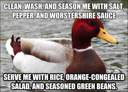 Clean, wash, and season me with salt, pepper, and worstershire sauce
 Serve me with rice, orange-congealed salad, and seasoned green beans. - Clean, wash, and season me with salt, pepper, and worstershire sauce
 Serve me with rice, orange-congealed salad, and seasoned green beans.  Malicious Advice Mallard