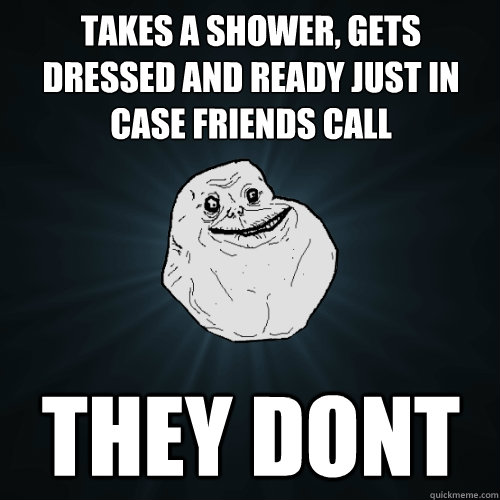 Takes a shower, gets dressed and ready just in case friends call They dont  Forever Alone