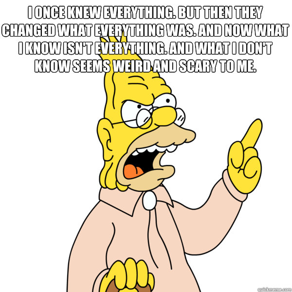 I once knew everything. But then they changed what everything was. And now what I know isn't everything. And what I don't know seems weird and scary to me.
  Abe Simpson