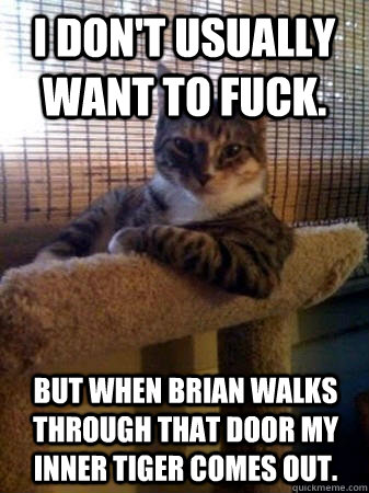 I don't usually want to fuck. but when brian walks through that door my inner tiger comes out.  The Most Interesting Cat in the World