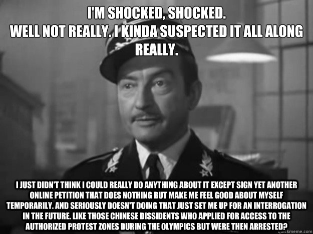 I'm shocked, shocked.
Well not really. I kinda suspected it all along really. I just didn't think i could really do anything about it except sign yet another online petition that does nothing but make me feel good about myself temporarily. and seriously d - I'm shocked, shocked.
Well not really. I kinda suspected it all along really. I just didn't think i could really do anything about it except sign yet another online petition that does nothing but make me feel good about myself temporarily. and seriously d  Obvious Observation Captain Renault